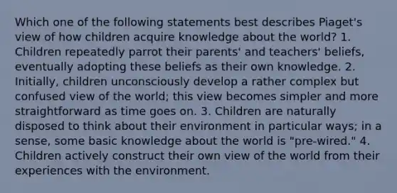 Which one of the following statements best describes Piaget's view of how children acquire knowledge about the world? 1. Children repeatedly parrot their parents' and teachers' beliefs, eventually adopting these beliefs as their own knowledge. 2. Initially, children unconsciously develop a rather complex but confused view of the world; this view becomes simpler and more straightforward as time goes on. 3. Children are naturally disposed to think about their environment in particular ways; in a sense, some basic knowledge about the world is "pre-wired." 4. Children actively construct their own view of the world from their experiences with the environment.