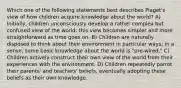 Which one of the following statements best describes Piaget's view of how children acquire knowledge about the world? A) Initially, children unconsciously develop a rather complex but confused view of the world; this view becomes simpler and more straightforward as time goes on. B) Children are naturally disposed to think about their environment in particular ways; in a sense, some basic knowledge about the world is "pre-wired." C) Children actively construct their own view of the world from their experiences with the environment. D) Children repeatedly parrot their parents' and teachers' beliefs, eventually adopting these beliefs as their own knowledge.