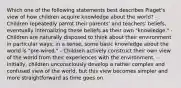 Which one of the following statements best describes Piaget's view of how children acquire knowledge about the world? - Children repeatedly parrot their parents' and teachers' beliefs, eventually internalizing these beliefs as their own "knowledge." - Children are naturally disposed to think about their environment in particular ways; in a sense, some basic knowledge about the world is "pre-wired." - Children actively construct their own view of the world from their experiences with the environment. - Initially, children unconsciously develop a rather complex and confused view of the world, but this view becomes simpler and more straightforward as time goes on.