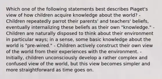 Which one of the following statements best describes Piaget's view of how children acquire knowledge about the world? - Children repeatedly parrot their parents' and teachers' beliefs, eventually internalizing these beliefs as their own "knowledge." - Children are naturally disposed to think about their environment in particular ways; in a sense, some basic knowledge about the world is "pre-wired." - Children actively construct their own view of the world from their experiences with the environment. - Initially, children unconsciously develop a rather complex and confused view of the world, but this view becomes simpler and more straightforward as time goes on.