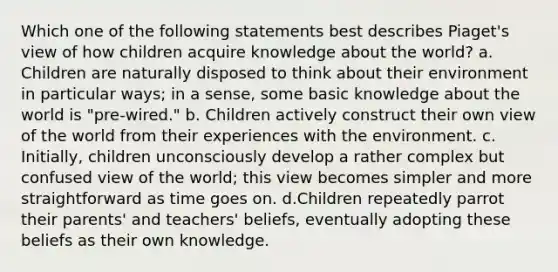 Which one of the following statements best describes Piaget's view of how children acquire knowledge about the world? a. Children are naturally disposed to think about their environment in particular ways; in a sense, some basic knowledge about the world is "pre-wired." b. Children actively construct their own view of the world from their experiences with the environment. c. Initially, children unconsciously develop a rather complex but confused view of the world; this view becomes simpler and more straightforward as time goes on. d.Children repeatedly parrot their parents' and teachers' beliefs, eventually adopting these beliefs as their own knowledge.