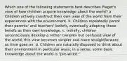 Which one of the following statements best describes Piaget's view of how children acquire knowledge about the world? a. Children actively construct their own view of the world from their experiences with the environment. b. Children repeatedly parrot their parents' and teachers' beliefs, eventually adopting these beliefs as their own knowledge. c. Initially, children unconsciously develop a rather complex but confused view of the world; this view becomes simpler and more straightforward as time goes on. d. Children are naturally disposed to think about their environment in particular ways; in a sense, some basic knowledge about the world is "pre-wired."