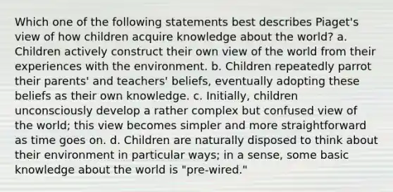 Which one of the following statements best describes Piaget's view of how children acquire knowledge about the world? a. Children actively construct their own view of the world from their experiences with the environment. b. Children repeatedly parrot their parents' and teachers' beliefs, eventually adopting these beliefs as their own knowledge. c. Initially, children unconsciously develop a rather complex but confused view of the world; this view becomes simpler and more straightforward as time goes on. d. Children are naturally disposed to think about their environment in particular ways; in a sense, some basic knowledge about the world is "pre-wired."