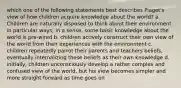 which one of the following statements best describes Piaget's view of how children acquire knowledge about the world? a. Children are naturally disposed to think about their environment in particular ways; in a sense, some basic knowledge about the world is pre-wired b. children actively construct their own view of the world from their experiences with the environment c. children repeatedly parrot their parents and teachers beliefs, eventually internalizing these beliefs as their own knowledge d. initially, children unconsciously develop a rather complex and confused view of the world, but his view becomes simpler and more straight forward as time goes on