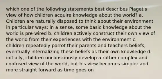 which one of the following statements best describes Piaget's view of how children acquire knowledge about the world? a. Children are naturally disposed to think about their environment in particular ways; in a sense, some basic knowledge about the world is pre-wired b. children actively construct their own view of the world from their experiences with the environment c. children repeatedly parrot their parents and teachers beliefs, eventually internalizing these beliefs as their own knowledge d. initially, children unconsciously develop a rather complex and confused view of the world, but his view becomes simpler and more straight forward as time goes on