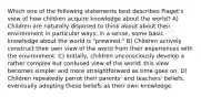 Which one of the following statements best describes Piaget's view of how children acquire knowledge about the world? A) Children are naturally disposed to think about about their environment in particular ways; in a sense, some basic knowledge about the world is "prewired." B) Children actively construct their own view of the world from their experiences with the environment. C) Initially, children unconsciously develop a rather complex but confused view of the world; this view becomes simpler and more straightforward as time goes on. D) Children repeatedly parrot their parents' and teachers' beliefs, eventually adopting these beliefs as their own knowledge.