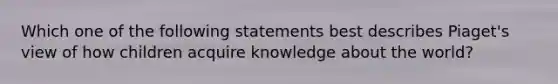 Which one of the following statements best describes Piaget's view of how children acquire knowledge about the world?