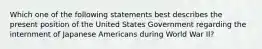 Which one of the following statements best describes the present position of the United States Government regarding the internment of Japanese Americans during World War II?