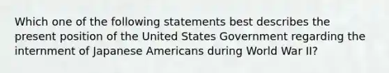 Which one of the following statements best describes the present position of the United States Government regarding the internment of Japanese Americans during World War II?