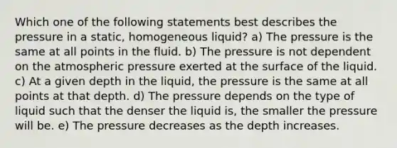 Which one of the following statements best describes the pressure in a static, homogeneous liquid? a) The pressure is the same at all points in the fluid. b) The pressure is not dependent on the atmospheric pressure exerted at the surface of the liquid. c) At a given depth in the liquid, the pressure is the same at all points at that depth. d) The pressure depends on the type of liquid such that the denser the liquid is, the smaller the pressure will be. e) The pressure decreases as the depth increases.