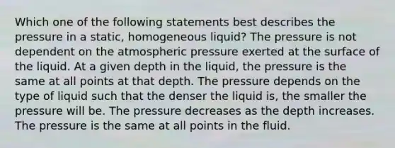 Which one of the following statements best describes the pressure in a static, homogeneous liquid? The pressure is not dependent on the atmospheric pressure exerted at the surface of the liquid. At a given depth in the liquid, the pressure is the same at all points at that depth. The pressure depends on the type of liquid such that the denser the liquid is, the smaller the pressure will be. The pressure decreases as the depth increases. The pressure is the same at all points in the fluid.