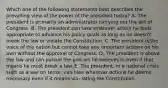 Which one of the following statements best describes the prevailing view of the power of the president today? A. The president is primarily an administrator carrying out the will of Congress. B. The president can take whatever action he feels appropriate to advance his policy goals as long as he doesn't break the law or violate the Constitution. C. The president is the voice of the nation but cannot take any important actions on his own without the approval of Congress. D. The president is above the law and can pursue the policies he believes in even if that means he must break a law. E. The president, in a national crisis such as a war on terror, can take whatever actions he deems necessary even if it means vio- lating the Constitution.