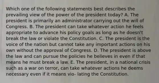 Which one of the following statements best describes the prevailing view of the power of the president today? A. The president is primarily an administrator carrying out the will of Congress. B. The president can take whatever action he feels appropriate to advance his policy goals as long as he doesn't break the law or violate the Constitution. C. The president is the voice of the nation but cannot take any important actions on his own without the approval of Congress. D. The president is above the law and can pursue the policies he believes in even if that means he must break a law. E. The president, in a national crisis such as a war on terror, can take whatever actions he deems necessary even if it means vio- lating the Constitution.