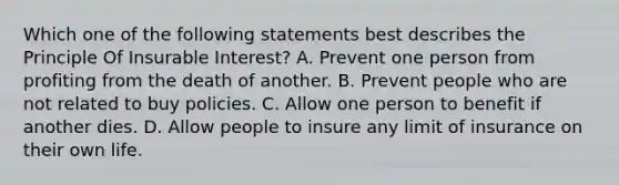 Which one of the following statements best describes the Principle Of Insurable Interest? A. Prevent one person from profiting from the death of another. B. Prevent people who are not related to buy policies. C. Allow one person to benefit if another dies. D. Allow people to insure any limit of insurance on their own life.