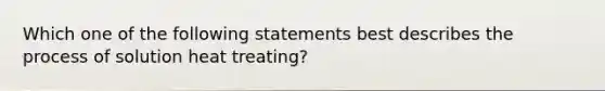 Which one of the following statements best describes the process of solution heat treating?