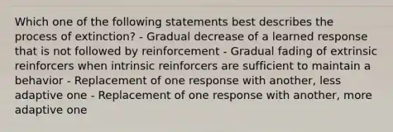 Which one of the following statements best describes the process of​ extinction? - Gradual decrease of a learned response that is not followed by reinforcement - Gradual fading of extrinsic reinforcers when intrinsic reinforcers are sufficient to maintain a behavior - Replacement of one response with​ another, less adaptive one - Replacement of one response with​ another, more adaptive one