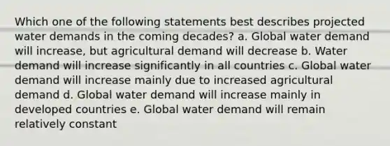 Which one of the following statements best describes projected water demands in the coming decades? a. Global water demand will increase, but agricultural demand will decrease b. Water demand will increase significantly in all countries c. Global water demand will increase mainly due to increased agricultural demand d. Global water demand will increase mainly in developed countries e. Global water demand will remain relatively constant