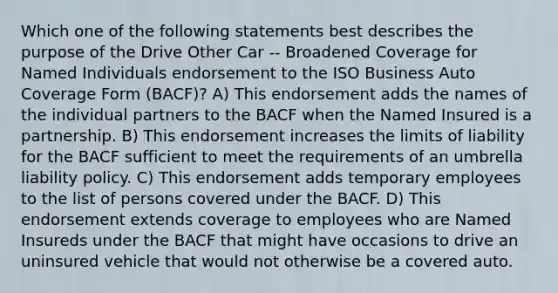 Which one of the following statements best describes the purpose of the Drive Other Car -- Broadened Coverage for Named Individuals endorsement to the ISO Business Auto Coverage Form (BACF)? A) This endorsement adds the names of the individual partners to the BACF when the Named Insured is a partnership. B) This endorsement increases the limits of liability for the BACF sufficient to meet the requirements of an umbrella liability policy. C) This endorsement adds temporary employees to the list of persons covered under the BACF. D) This endorsement extends coverage to employees who are Named Insureds under the BACF that might have occasions to drive an uninsured vehicle that would not otherwise be a covered auto.