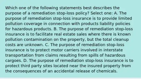 Which one of the following statements best describes the purpose of a remediation stop-loss policy? Select one: A. The purpose of remediation stop-loss insurance is to provide limited pollution coverage in connection with products liability policies for hazardous products. B. The purpose of remediation stop-loss insurance is to facilitate real estate sales where there is known pollution contamination on the property, but the total cleanup costs are unknown. C. The purpose of remediation stop-loss insurance is to protect motor carriers involved in interstate transportation from claims resulting from spills of hazardous cargoes. D. The purpose of remediation stop-loss insurance is to protect third party sites located near the insured property from the consequences of an accidental release of chemicals.