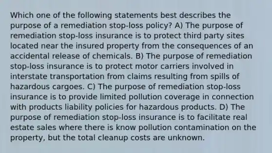 Which one of the following statements best describes the purpose of a remediation stop-loss policy? A) The purpose of remediation stop-loss insurance is to protect third party sites located near the insured property from the consequences of an accidental release of chemicals. B) The purpose of remediation stop-loss insurance is to protect motor carriers involved in interstate transportation from claims resulting from spills of hazardous cargoes. C) The purpose of remediation stop-loss insurance is to provide limited pollution coverage in connection with products liability policies for hazardous products. D) The purpose of remediation stop-loss insurance is to facilitate real estate sales where there is know pollution contamination on the property, but the total cleanup costs are unknown.