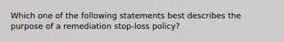 Which one of the following statements best describes the purpose of a remediation stop-loss policy?