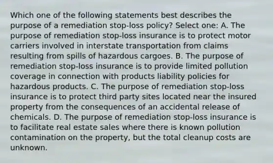 Which one of the following statements best describes the purpose of a remediation stop-loss policy? Select one: A. The purpose of remediation stop-loss insurance is to protect motor carriers involved in interstate transportation from claims resulting from spills of hazardous cargoes. B. The purpose of remediation stop-loss insurance is to provide limited pollution coverage in connection with products liability policies for hazardous products. C. The purpose of remediation stop-loss insurance is to protect third party sites located near the insured property from the consequences of an accidental release of chemicals. D. The purpose of remediation stop-loss insurance is to facilitate real estate sales where there is known pollution contamination on the property, but the total cleanup costs are unknown.