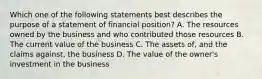 Which one of the following statements best describes the purpose of a statement of financial position? A. The resources owned by the business and who contributed those resources B. The current value of the business C. The assets of, and the claims against, the business D. The value of the owner's investment in the business