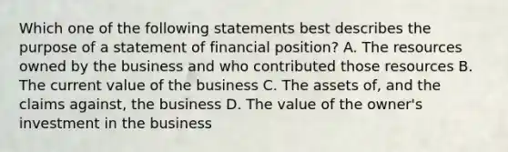 Which one of the following statements best describes the purpose of a statement of financial position? A. The resources owned by the business and who contributed those resources B. The current value of the business C. The assets of, and the claims against, the business D. The value of the owner's investment in the business