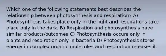 Which one of the following statements best describes the relationship between photosynthesis and respiration? A) Photosynthesis takes place only in the light and respirations take place only in the dark. B) Respiration and photosynthesis have similar products/outcomes C) Photosynthesis occurs only in plants and respiration only in bacteria D) Photosynthesis stores energy in complex organic molecules and respiration releases it.