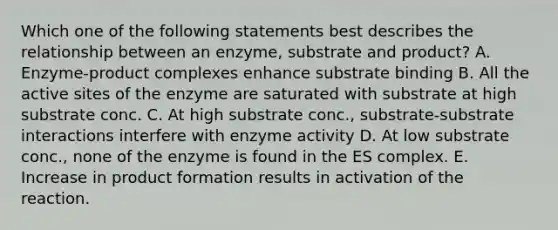 Which one of the following statements best describes the relationship between an enzyme, substrate and product? A. Enzyme-product complexes enhance substrate binding B. All the active sites of the enzyme are saturated with substrate at high substrate conc. C. At high substrate conc., substrate-substrate interactions interfere with enzyme activity D. At low substrate conc., none of the enzyme is found in the ES complex. E. Increase in product formation results in activation of the reaction.