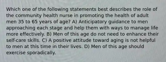 Which one of the following statements best describes the role of the community health nurse in promoting the health of adult men 35 to 65 years of age? A) Anticipatory guidance to men approaching each stage and help them with ways to manage life more effectively. B) Men of this age do not need to enhance their self-care skills. C) A positive attitude toward aging is not helpful to men at this time in their lives. D) Men of this age should exercise sporadically.