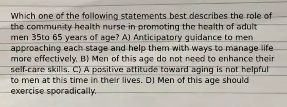 Which one of the following statements best describes the role of the community health nurse in promoting the health of adult men 35to 65 years of age? A) Anticipatory guidance to men approaching each stage and help them with ways to manage life more effectively. B) Men of this age do not need to enhance their self-care skills. C) A positive attitude toward aging is not helpful to men at this time in their lives. D) Men of this age should exercise sporadically.