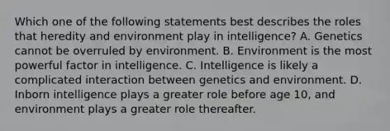 Which one of the following statements best describes the roles that heredity and environment play in intelligence? A. Genetics cannot be overruled by environment. B. Environment is the most powerful factor in intelligence. C. Intelligence is likely a complicated interaction between genetics and environment. D. Inborn intelligence plays a greater role before age 10, and environment plays a greater role thereafter.