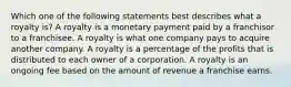 Which one of the following statements best describes what a royalty is? A royalty is a monetary payment paid by a franchisor to a franchisee. A royalty is what one company pays to acquire another company. A royalty is a percentage of the profits that is distributed to each owner of a corporation. A royalty is an ongoing fee based on the amount of revenue a franchise earns.