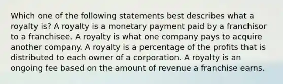 Which one of the following statements best describes what a royalty is? A royalty is a monetary payment paid by a franchisor to a franchisee. A royalty is what one company pays to acquire another company. A royalty is a percentage of the profits that is distributed to each owner of a corporation. A royalty is an ongoing fee based on the amount of revenue a franchise earns.