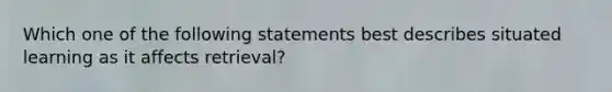 Which one of the following statements best describes situated learning as it affects retrieval?