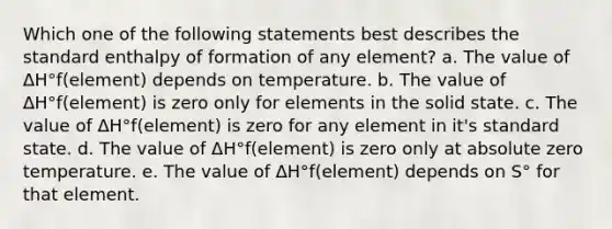 Which one of the following statements best describes the standard enthalpy of formation of any element? a. The value of ΔH°f(element) depends on temperature. b. The value of ΔH°f(element) is zero only for elements in the solid state. c. The value of ΔH°f(element) is zero for any element in it's standard state. d. The value of ΔH°f(element) is zero only at absolute zero temperature. e. The value of ΔH°f(element) depends on S° for that element.