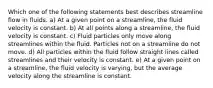 Which one of the following statements best describes streamline flow in fluids. a) At a given point on a streamline, the fluid velocity is constant. b) At all points along a streamline, the fluid velocity is constant. c) Fluid particles only move along streamlines within the fluid. Particles not on a streamline do not move. d) All particles within the fluid follow straight lines called streamlines and their velocity is constant. e) At a given point on a streamline, the fluid velocity is varying, but the average velocity along the streamline is constant.