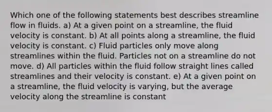 Which one of the following statements best describes streamline flow in fluids. a) At a given point on a streamline, the fluid velocity is constant. b) At all points along a streamline, the fluid velocity is constant. c) Fluid particles only move along streamlines within the fluid. Particles not on a streamline do not move. d) All particles within the fluid follow straight lines called streamlines and their velocity is constant. e) At a given point on a streamline, the fluid velocity is varying, but the average velocity along the streamline is constant