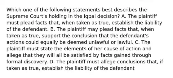 Which one of the following statements best describes the Supreme Court's holding in the Iqbal decision? A. The plaintiff must plead facts that, when taken as true, establish the liability of the defendant. B. The plaintiff may plead facts that, when taken as true, support the conclusion that the defendant's actions could equally be deemed unlawful or lawful. C. The plaintiff must state the elements of her cause of action and allege that they will all be satisfied by facts gained through formal discovery. D. The plaintiff must allege conclusions that, if taken as true, establish the liability of the defendant