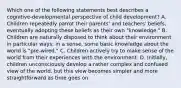 Which one of the following statements best describes a cognitive-developmental perspective of child development? A. Children repeatedly parrot their parents' and teachers' beliefs, eventually adopting these beliefs as their own "knowledge." B. Children are naturally disposed to think about their environment in particular ways; in a sense, some basic knowledge about the world is "pre-wired." C. Children actively try to make sense of the world from their experiences with the environment. D. Initially, children unconsciously develop a rather complex and confused view of the world, but this view becomes simpler and more straightforward as time goes on.