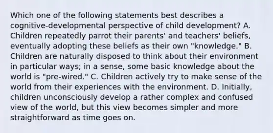 Which one of the following statements best describes a cognitive-developmental perspective of child development? A. Children repeatedly parrot their parents' and teachers' beliefs, eventually adopting these beliefs as their own "knowledge." B. Children are naturally disposed to think about their environment in particular ways; in a sense, some basic knowledge about the world is "pre-wired." C. Children actively try to make sense of the world from their experiences with the environment. D. Initially, children unconsciously develop a rather complex and confused view of the world, but this view becomes simpler and more straightforward as time goes on.