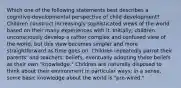 Which one of the following statements best describes a cognitive-developmental perspective of child development? Children construct increasingly sophisticated views of the world based on their many experiences with it. Initially, children unconsciously develop a rather complex and confused view of the world, but this view becomes simpler and more straightforward as time goes on. Children repeatedly parrot their parents' and teachers' beliefs, eventually adopting these beliefs as their own "knowledge." Children are naturally disposed to think about their environment in particular ways; in a sense, some basic knowledge about the world is "pre-wired."