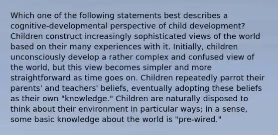 Which one of the following statements best describes a cognitive-developmental perspective of child development? Children construct increasingly sophisticated views of the world based on their many experiences with it. Initially, children unconsciously develop a rather complex and confused view of the world, but this view becomes simpler and more straightforward as time goes on. Children repeatedly parrot their parents' and teachers' beliefs, eventually adopting these beliefs as their own "knowledge." Children are naturally disposed to think about their environment in particular ways; in a sense, some basic knowledge about the world is "pre-wired."