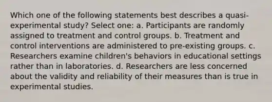 Which one of the following statements best describes a quasi-experimental study? Select one: a. Participants are randomly assigned to treatment and control groups. b. Treatment and control interventions are administered to pre-existing groups. c. Researchers examine children's behaviors in educational settings rather than in laboratories. d. Researchers are less concerned about the validity and reliability of their measures than is true in experimental studies.