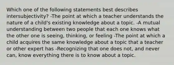 Which one of the following statements best describes intersubjectivity? -The point at which a teacher understands the nature of a child's existing knowledge about a topic. -A mutual understanding between two people that each one knows what the other one is seeing, thinking, or feeling -The point at which a child acquires the same knowledge about a topic that a teacher or other expert has -Recognizing that one does not, and never can, know everything there is to know about a topic.