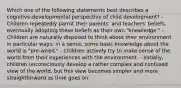 Which one of the following statements best describes a cognitive-developmental perspective of child development? - Children repeatedly parrot their parents' and teachers' beliefs, eventually adopting these beliefs as their own "knowledge." - Children are naturally disposed to think about their environment in particular ways; in a sense, some basic knowledge about the world is "pre-wired." - Children actively try to make sense of the world from their experiences with the environment. - Initially, children unconsciously develop a rather complex and confused view of the world, but this view becomes simpler and more straightforward as time goes on.