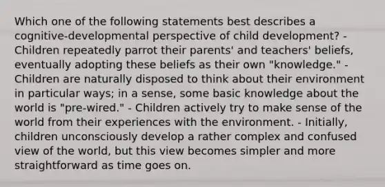 Which one of the following statements best describes a cognitive-developmental perspective of child development? - Children repeatedly parrot their parents' and teachers' beliefs, eventually adopting these beliefs as their own "knowledge." - Children are naturally disposed to think about their environment in particular ways; in a sense, some basic knowledge about the world is "pre-wired." - Children actively try to make sense of the world from their experiences with the environment. - Initially, children unconsciously develop a rather complex and confused view of the world, but this view becomes simpler and more straightforward as time goes on.