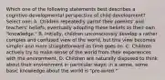 Which one of the following statements best describes a cognitive-developmental perspective of child development? Select one: A. Children repeatedly parrot their parents' and teachers' beliefs, eventually adopting these beliefs as their own "knowledge." B. Initially, children unconsciously develop a rather complex and confused view of the world, but this view becomes simpler and more straightforward as time goes on. C. Children actively try to make sense of the world from their experiences with the environment. D. Children are naturally disposed to think about their environment in particular ways; in a sense, some basic knowledge about the world is "pre-wired."