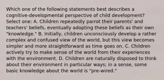 Which one of the following statements best describes a cognitive-developmental perspective of child development? Select one: A. Children repeatedly parrot their parents' and teachers' beliefs, eventually adopting these beliefs as their own "knowledge." B. Initially, children unconsciously develop a rather complex and confused view of the world, but this view becomes simpler and more straightforward as time goes on. C. Children actively try to make sense of the world from their experiences with the environment. D. Children are naturally disposed to think about their environment in particular ways; in a sense, some basic knowledge about the world is "pre-wired."